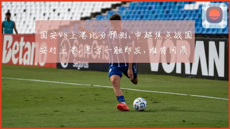 国安vs上港比分预测,中超焦点战国安对上港,悬念一触即发,谁将问鼎巅峰