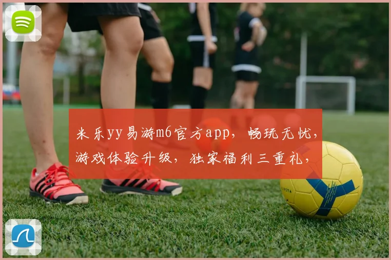 米乐yy易游m6官方app，畅玩无忧，游戏体验升级，独家福利三重礼，等你来体验，不容错过